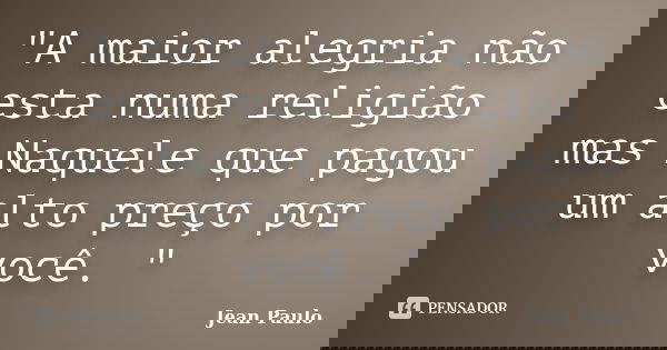 "A maior alegria não esta numa religião mas Naquele que pagou um alto preço por você. "... Frase de Jean Paulo.