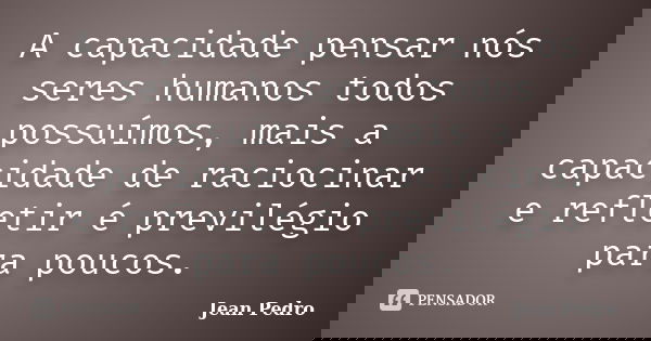 A capacidade pensar nós seres humanos todos possuímos, mais a capacidade de raciocinar e refletir é previlégio para poucos.... Frase de Jean Pedro.