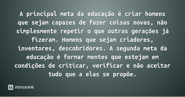 A principal meta da educação é criar homens que sejam capazes de fazer coisas novas, não simplesmente repetir o que outras gerações já fizeram. Homens que sejam... Frase de Jean Piaget.