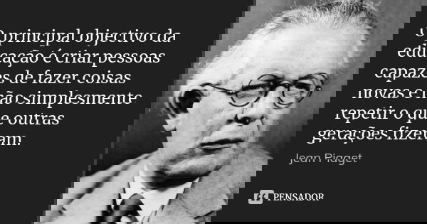 O principal objectivo da educação é criar pessoas capazes de fazer coisas novas e não simplesmente repetir o que outras gerações fizeram.... Frase de Jean Piaget.