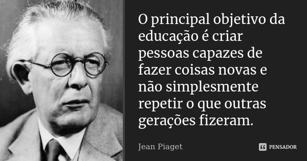 O principal objetivo da educação é criar pessoas capazes de fazer coisas novas e não simplesmente repetir o que outras gerações fizeram.... Frase de Jean Piaget.