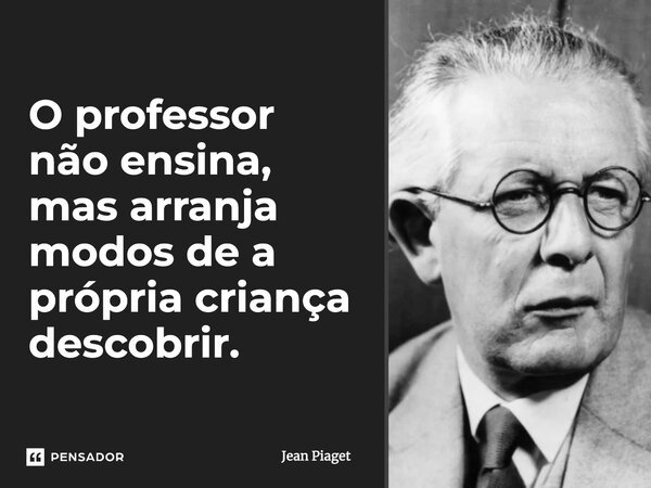 O professor não ensina, mas arranja modos de a própria criança descobrir.... Frase de Jean Piaget.