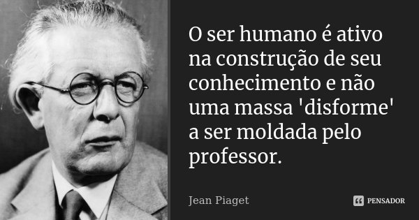 O ser humano é ativo na construção de seu conhecimento e não uma massa 'disforme' a ser moldada pelo professor.... Frase de Jean Piaget.