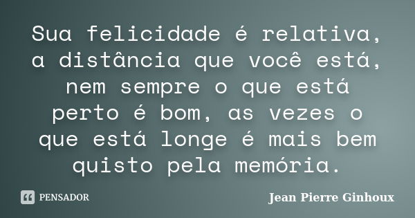 Sua felicidade é relativa, a distância que você está, nem sempre o que está perto é bom, as vezes o que está longe é mais bem quisto pela memória.... Frase de Jean Pierre Ginhoux.