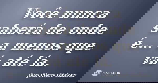 Você nunca saberá de onde é... a menos que vá até lá.... Frase de Jean Pierre Ginhoux.