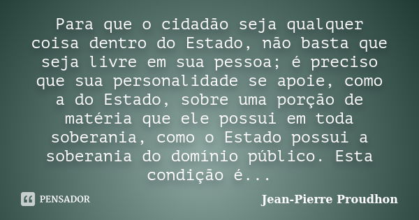 Para que o cidadão seja qualquer coisa dentro do Estado, não basta que seja livre em sua pessoa; é preciso que sua personalidade se apoie, como a do Estado, sob... Frase de Jean-Pierre Proudhon.