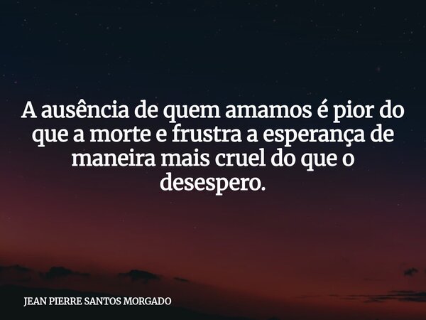 A ausência de quem amamos é pior do que a morte e frustra a esperança de maneira mais cruel do que o desespero.... Frase de JEAN PIERRE SANTOS MORGADO.