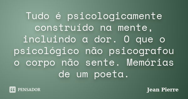 Tudo é psicologicamente construído na mente, incluindo a dor. O que o psicológico não psicografou o corpo não sente. Memórias de um poeta.... Frase de Jean Pierre.