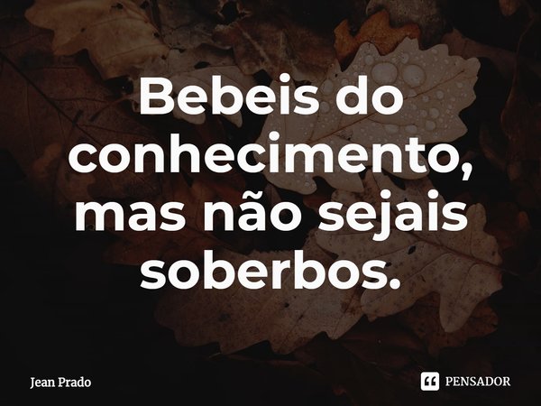 ⁠Bebeis do conhecimento, mas não sejais soberbos.... Frase de Jean Prado.