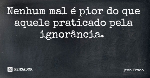 Nenhum mal é pior do que aquele praticado pela ignorância.... Frase de Jean Prado.