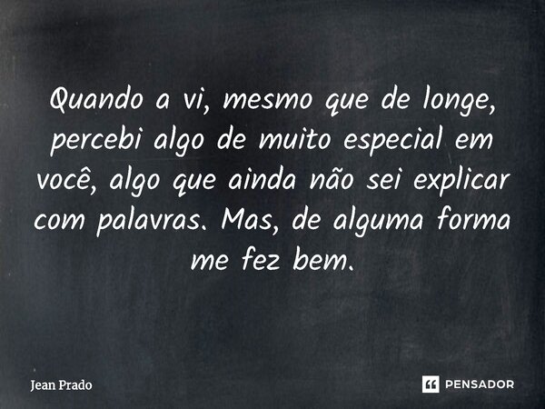 ⁠Quando a vi, mesmo que de longe, percebi algo de muito especial em você, algo que ainda não sei explicar com palavras. Mas, de alguma forma me fez bem.... Frase de Jean Prado.