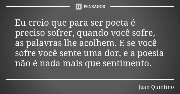 Eu creio que para ser poeta é preciso sofrer, quando você sofre, as palavras lhe acolhem. E se você sofre você sente uma dor, e a poesia não é nada mais que sen... Frase de Jean Quintino.