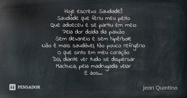 Hoje escrevo: Saudade!! Saudade que feriu meu peito Que adoeceu e se partiu em meio Pela dor doída da paixão Sem devaneio e sem hipérbole Não é mais saudável, t... Frase de Jean Quintino.