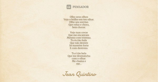 Olho seus olhos Vejo o brilho em teu olhar. Olho seu sorriso. Que reluz e chora, Sem chorar. Vejo tuas covas Que me encantam Mesmo com tristeza. Tu és tão foda ... Frase de Jean Quintino.