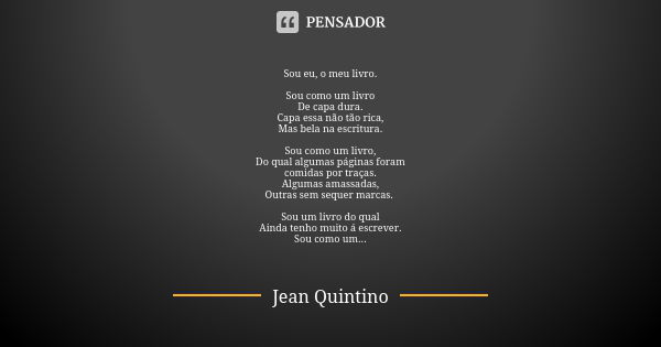 Sou eu, o meu livro. Sou como um livro De capa dura. Capa essa não tão rica, Mas bela na escritura. Sou como um livro, Do qual algumas páginas foram comidas por... Frase de Jean Quintino.