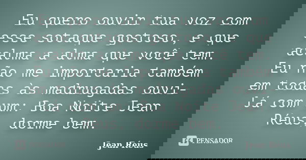 Eu quero ouvir tua voz com esse sotaque gostoso, e que acalma a alma que você tem. Eu não me importaria também em todas às madrugadas ouvi-lá com um: Boa Noite ... Frase de Jean Réus.
