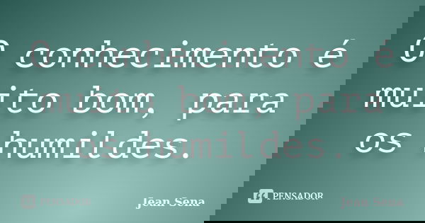 O conhecimento é muito bom, para os humildes.... Frase de Jean Sena.