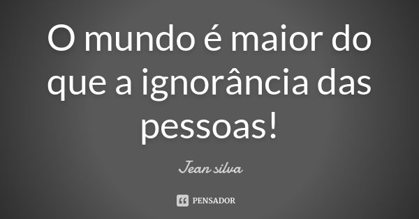 O mundo é maior do que a ignorância das pessoas!... Frase de Jean Silva.