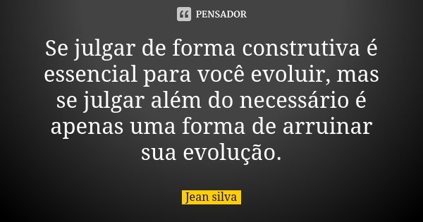 Se julgar de forma construtiva é essencial para você evoluir, mas se julgar além do necessário é apenas uma forma de arruinar sua evolução.... Frase de Jean Silva.