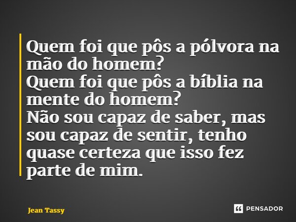 ⁠Quem foi que pôs a pólvora na mão do homem? Quem foi que pôs a bíblia na mente do homem? Não sou capaz de saber, mas sou capaz de sentir, tenho quase certeza q... Frase de Jean Tassy.