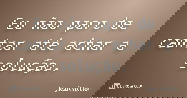 Eu não paro de cantar até achar a solução.... Frase de Jean Victtor.