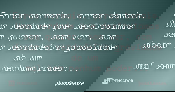 Erros normais, erros banais. Uma verdade que desfrutamos sem querer, sem ver, sem dosar a verdadeira gravidade de um mal sem nenhum poder...... Frase de jeanbastos.