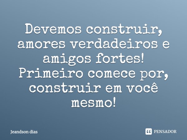 Devemos construir, amores verdadeiros e amigos fortes! Primeiro comece por, construir em você mesmo!... Frase de Jeandson dias.