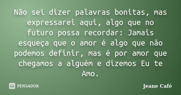 Não sei dizer palavras bonitas, mas expressarei aqui, algo que no futuro possa recordar: Jamais esqueça que o amor é algo que não podemos definir, mas é por amo... Frase de Jeane Café.