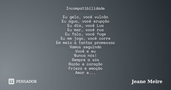 Incompatibilidade Eu gelo, você vulcão Eu água, você erupção Eu dia, você Lua Eu mar, você rua Eu falo, você foge Eu me jogo, você corre Em meio a tantas promes... Frase de Jeane Meire.