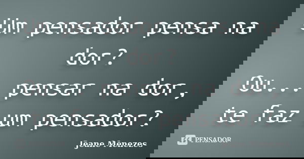 Um pensador pensa na dor? Ou... pensar na dor, te faz um pensador?... Frase de Jeane Menezes.