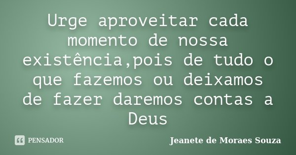 Urge aproveitar cada momento de nossa existência,pois de tudo o que fazemos ou deixamos de fazer daremos contas a Deus... Frase de Jeanete de Moraes Souza.