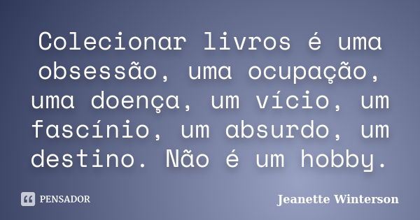 Colecionar livros é uma obsessão, uma ocupação, uma doença, um vício, um fascínio, um absurdo, um destino. Não é um hobby.... Frase de Jeanette Winterson.