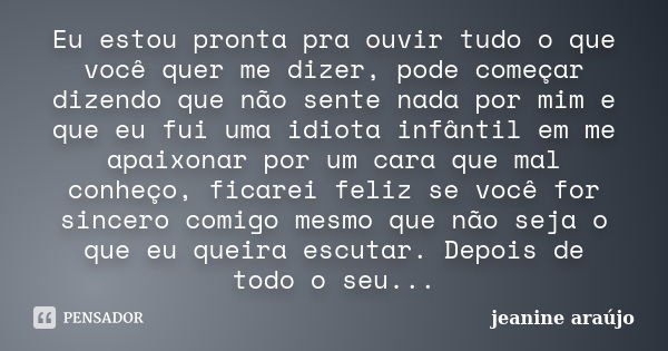 Eu estou pronta pra ouvir tudo o que você quer me dizer, pode começar dizendo que não sente nada por mim e que eu fui uma idiota infântil em me apaixonar por um... Frase de Jeanine araújo.