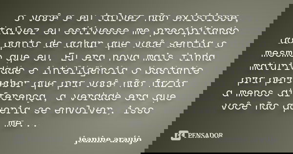 o você e eu talvez não existisse, talvez eu estivesse me precipitando ao ponto de achar que você sentia o mesmo que eu. Eu era nova mais tinha maturidade e inte... Frase de Jeanine araújo.