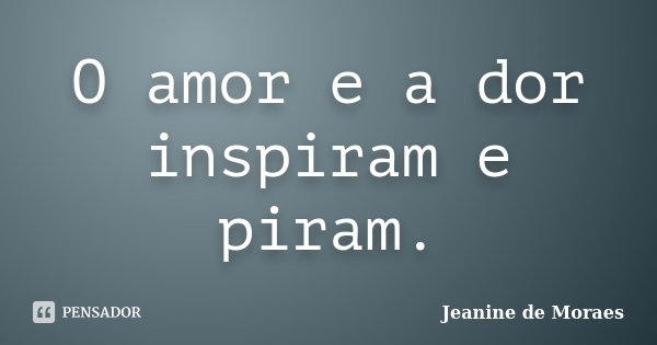O amor e a dor inspiram e piram.... Frase de Jeanine de Moraes.