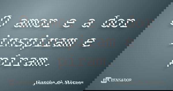 O amor e a dor inspiram e piram.... Frase de Jeanine de Moraes.