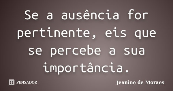 Se a ausência for pertinente, eis que se percebe a sua importância.... Frase de Jeanine de Moraes.