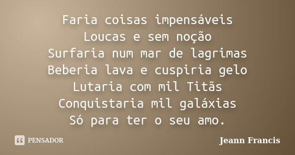 Faria coisas impensáveis Loucas e sem noção Surfaria num mar de lagrimas Beberia lava e cuspiria gelo Lutaria com mil Titãs Conquistaria mil galáxias Só para te... Frase de Jeann Francis.