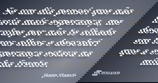 Se um dia pensei que não havia mais esperança, me desculpe por não te olhado em teus olhos e descobri que a esperança estava na minha frente.... Frase de Jeann Francis.