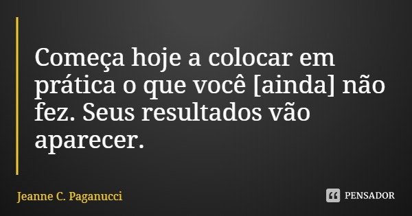 Começa hoje a colocar em prática o que você [ainda] não fez. Seus resultados vão aparecer.... Frase de Jeanne C. Paganucci.