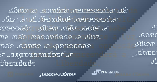 Como a sombra necessita da luz a liberdade necessita opressão. Quem não sabe a sombra não reconhece a luz. Quem não sente a opressão jamais compreenderá a liber... Frase de Jeanne Chaves.