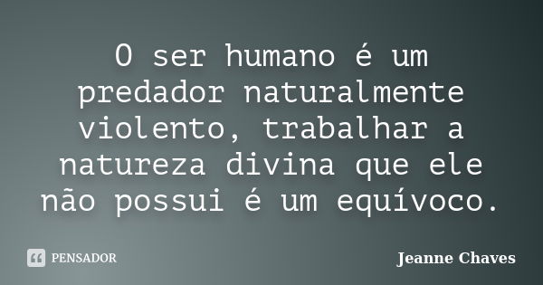 O ser humano é um predador naturalmente violento, trabalhar a natureza divina que ele não possui é um equívoco.... Frase de Jeanne Chaves.