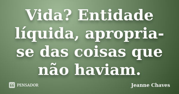 Vida? Entidade líquida, apropria-se das coisas que não haviam.... Frase de Jeanne Chaves.