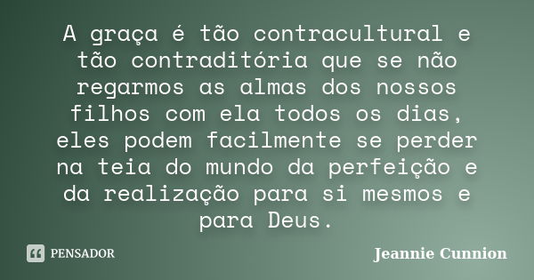 A graça é tão contracultural e tão contraditória que se não regarmos as almas dos nossos filhos com ela todos os dias, eles podem facilmente se perder na teia d... Frase de Jeannie Cunnion.