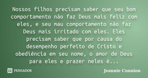 Nossos filhos precisam saber que seu bom comportamento não faz Deus mais feliz com eles, e seu mau comportamento não faz Deus mais irritado com eles. Eles preci... Frase de Jeannie Cunnion.