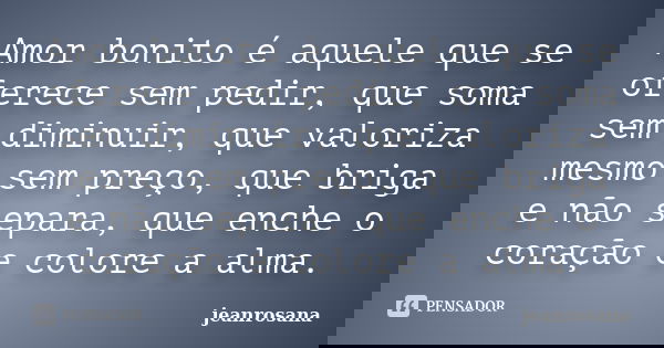 Amor bonito é aquele que se oferece sem pedir, que soma sem diminuir, que valoriza mesmo sem preço, que briga e não separa, que enche o coração e colore a alma.... Frase de jeanrosana.
