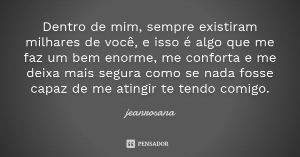 Dentro de mim, sempre existiram milhares de você, e isso é algo que me faz um bem enorme, me conforta e me deixa mais segura como se nada fosse capaz de me atin... Frase de jeanrosana.