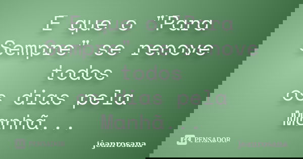 E que o "Para Sempre" se renove todos os dias pela Manhã...... Frase de jeanrosana.