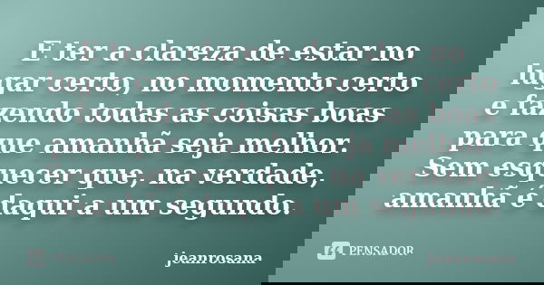 E ter a clareza de estar no lugar certo, no momento certo e fazendo todas as coisas boas para que amanhã seja melhor. Sem esquecer que, na verdade, amanhã é daq... Frase de jeanrosana.