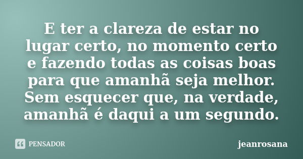 E ter a clareza de estar no lugar certo, no momento certo e fazendo todas as coisas boas para que amanhã seja melhor. Sem esquecer que, na verdade, amanhã é daq... Frase de jeanrosana.